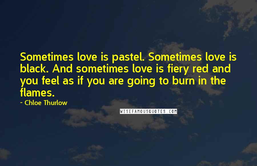 Chloe Thurlow Quotes: Sometimes love is pastel. Sometimes love is black. And sometimes love is fiery red and you feel as if you are going to burn in the flames.