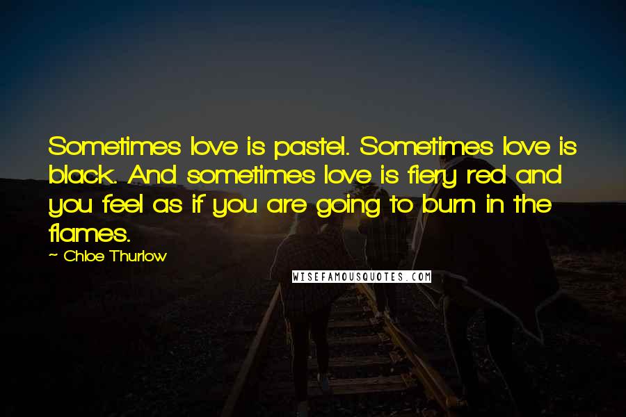 Chloe Thurlow Quotes: Sometimes love is pastel. Sometimes love is black. And sometimes love is fiery red and you feel as if you are going to burn in the flames.