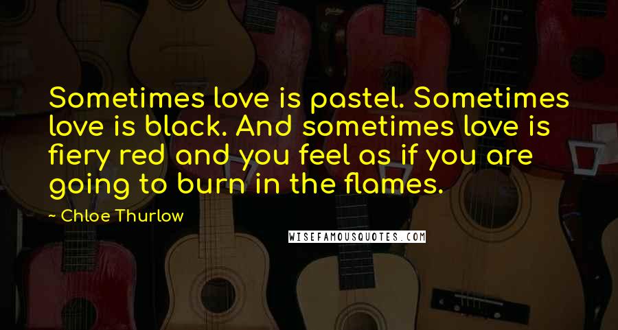 Chloe Thurlow Quotes: Sometimes love is pastel. Sometimes love is black. And sometimes love is fiery red and you feel as if you are going to burn in the flames.
