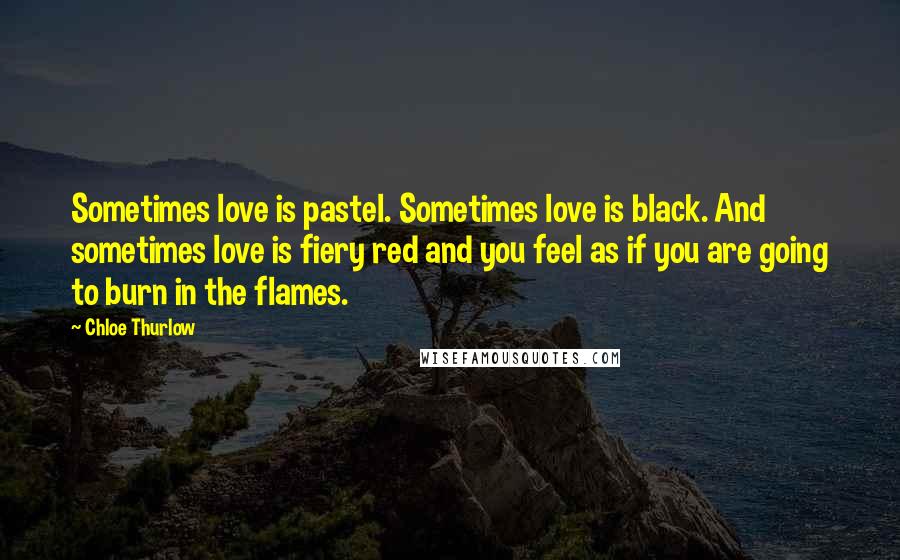 Chloe Thurlow Quotes: Sometimes love is pastel. Sometimes love is black. And sometimes love is fiery red and you feel as if you are going to burn in the flames.