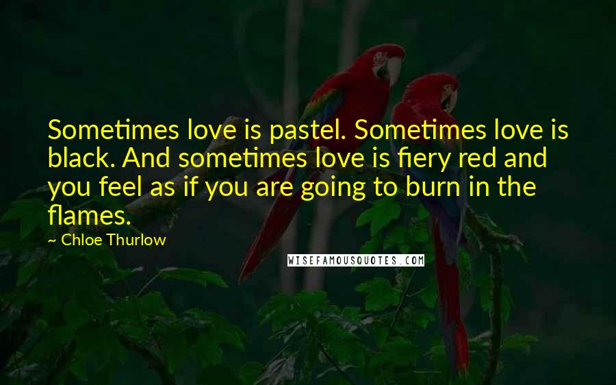 Chloe Thurlow Quotes: Sometimes love is pastel. Sometimes love is black. And sometimes love is fiery red and you feel as if you are going to burn in the flames.