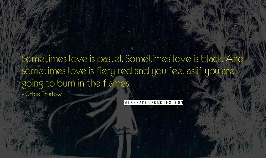 Chloe Thurlow Quotes: Sometimes love is pastel. Sometimes love is black. And sometimes love is fiery red and you feel as if you are going to burn in the flames.
