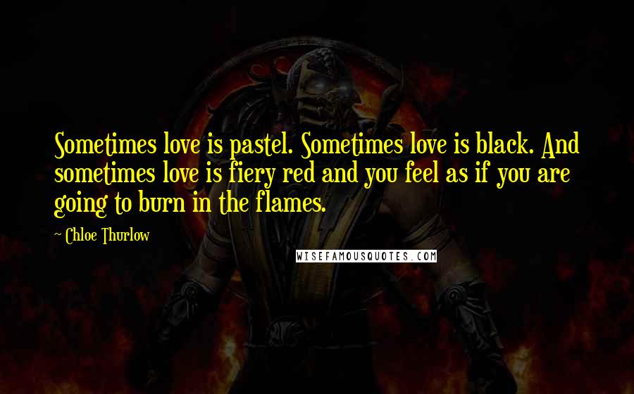 Chloe Thurlow Quotes: Sometimes love is pastel. Sometimes love is black. And sometimes love is fiery red and you feel as if you are going to burn in the flames.