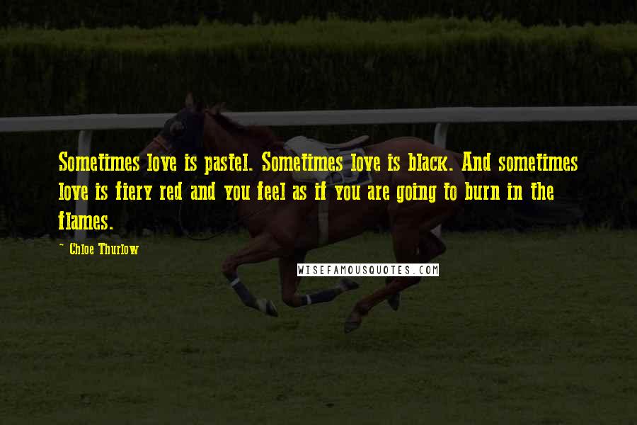 Chloe Thurlow Quotes: Sometimes love is pastel. Sometimes love is black. And sometimes love is fiery red and you feel as if you are going to burn in the flames.