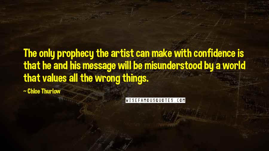 Chloe Thurlow Quotes: The only prophecy the artist can make with confidence is that he and his message will be misunderstood by a world that values all the wrong things.