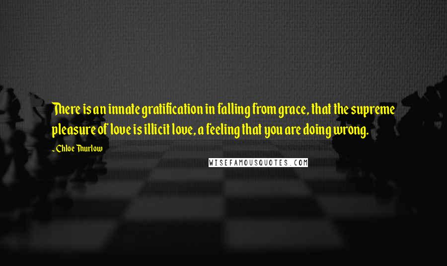 Chloe Thurlow Quotes: There is an innate gratification in falling from grace, that the supreme pleasure of love is illicit love, a feeling that you are doing wrong.