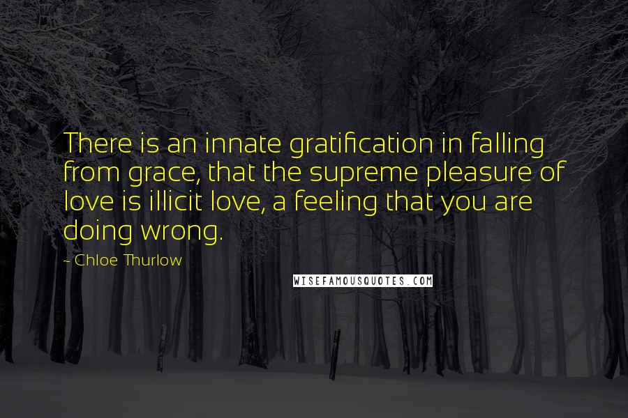 Chloe Thurlow Quotes: There is an innate gratification in falling from grace, that the supreme pleasure of love is illicit love, a feeling that you are doing wrong.