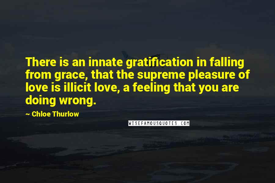 Chloe Thurlow Quotes: There is an innate gratification in falling from grace, that the supreme pleasure of love is illicit love, a feeling that you are doing wrong.