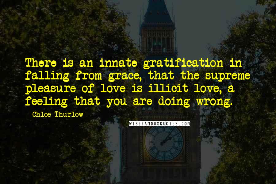 Chloe Thurlow Quotes: There is an innate gratification in falling from grace, that the supreme pleasure of love is illicit love, a feeling that you are doing wrong.