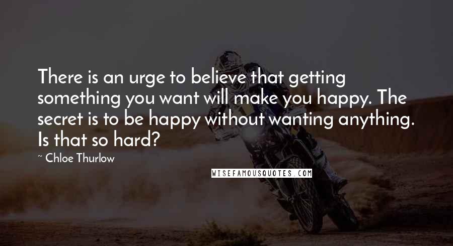 Chloe Thurlow Quotes: There is an urge to believe that getting something you want will make you happy. The secret is to be happy without wanting anything. Is that so hard?