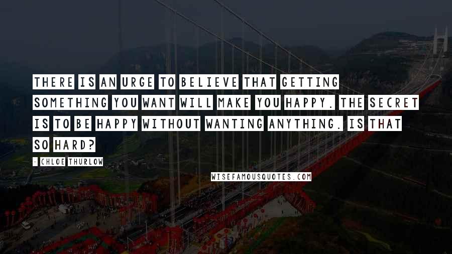 Chloe Thurlow Quotes: There is an urge to believe that getting something you want will make you happy. The secret is to be happy without wanting anything. Is that so hard?