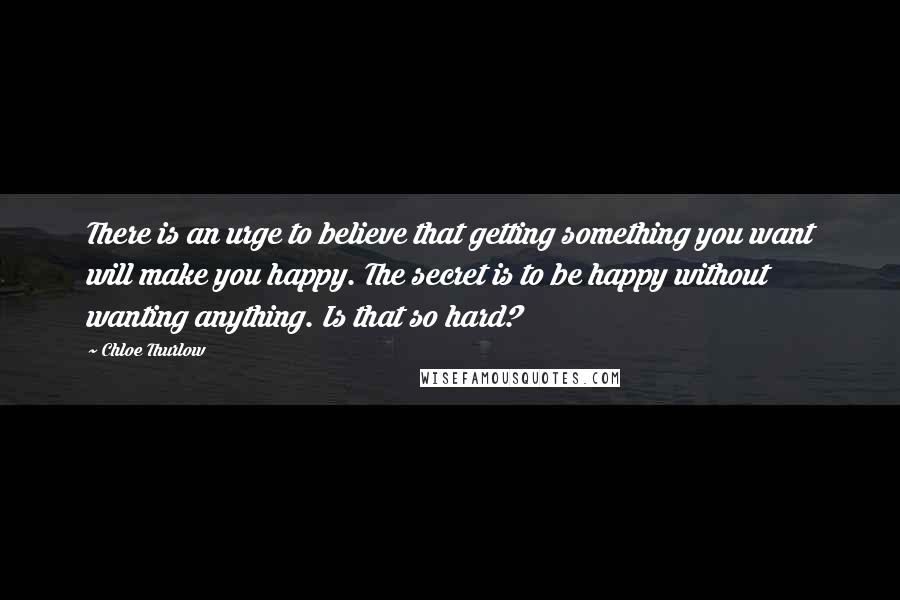 Chloe Thurlow Quotes: There is an urge to believe that getting something you want will make you happy. The secret is to be happy without wanting anything. Is that so hard?