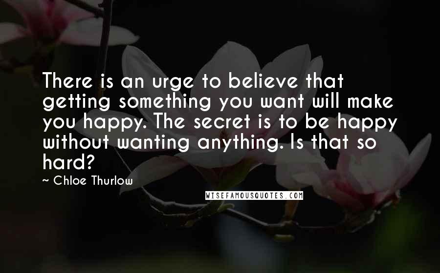 Chloe Thurlow Quotes: There is an urge to believe that getting something you want will make you happy. The secret is to be happy without wanting anything. Is that so hard?