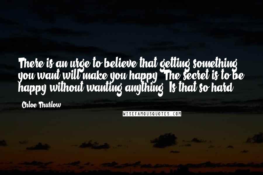 Chloe Thurlow Quotes: There is an urge to believe that getting something you want will make you happy. The secret is to be happy without wanting anything. Is that so hard?