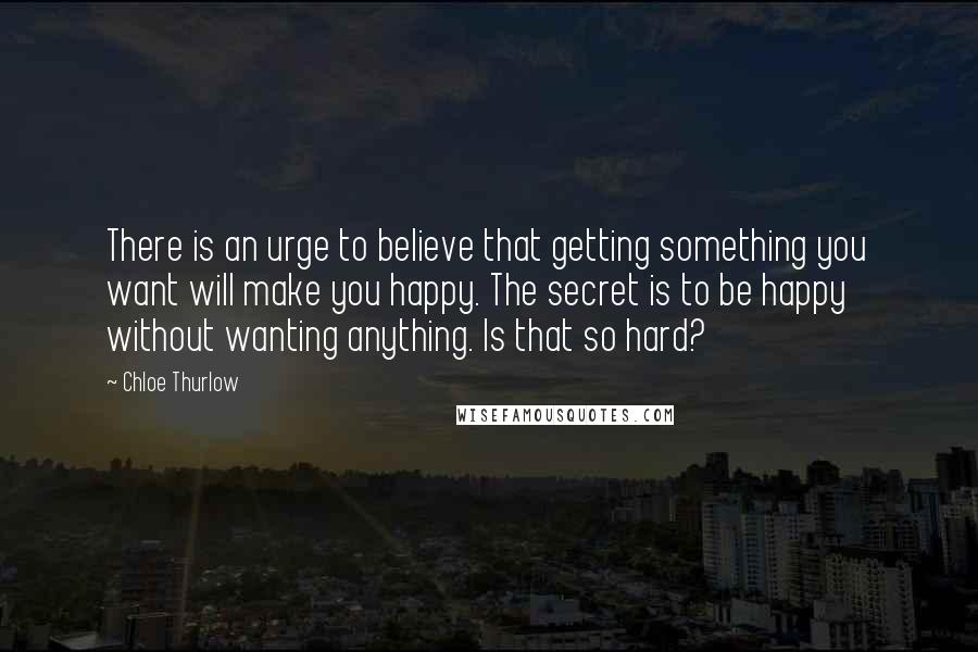 Chloe Thurlow Quotes: There is an urge to believe that getting something you want will make you happy. The secret is to be happy without wanting anything. Is that so hard?