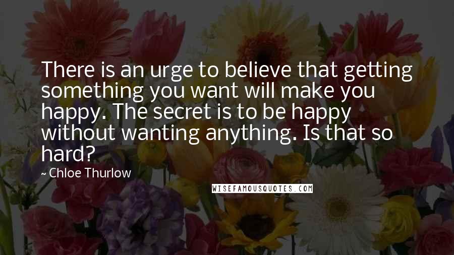 Chloe Thurlow Quotes: There is an urge to believe that getting something you want will make you happy. The secret is to be happy without wanting anything. Is that so hard?
