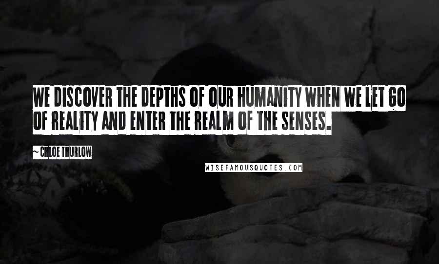 Chloe Thurlow Quotes: We discover the depths of our humanity when we let go of reality and enter the realm of the senses.