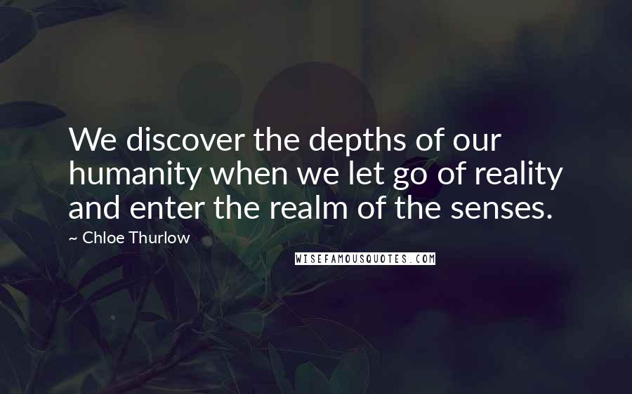 Chloe Thurlow Quotes: We discover the depths of our humanity when we let go of reality and enter the realm of the senses.