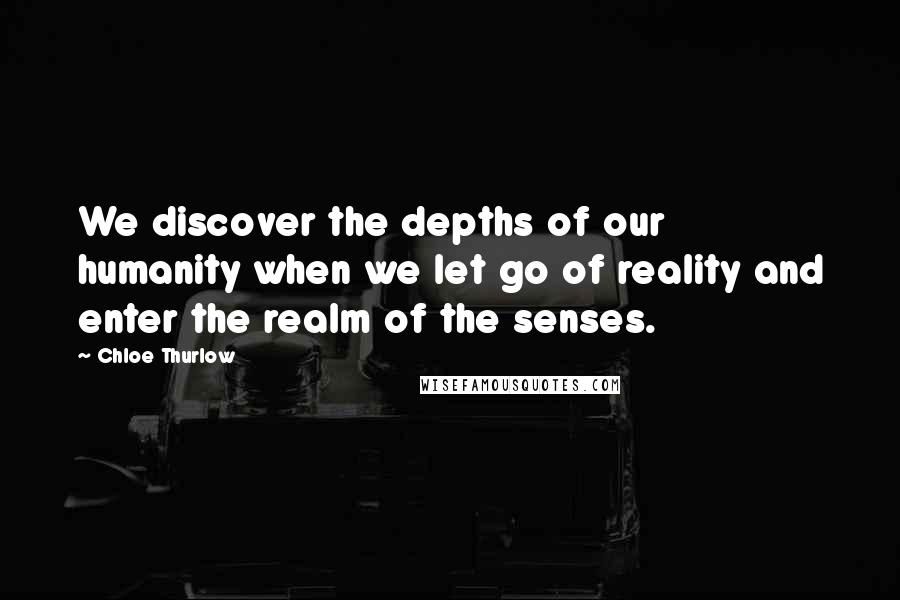 Chloe Thurlow Quotes: We discover the depths of our humanity when we let go of reality and enter the realm of the senses.