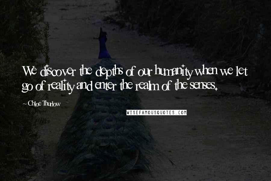 Chloe Thurlow Quotes: We discover the depths of our humanity when we let go of reality and enter the realm of the senses.