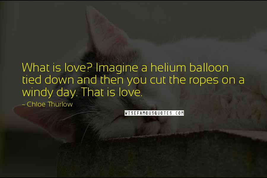 Chloe Thurlow Quotes: What is love? Imagine a helium balloon tied down and then you cut the ropes on a windy day. That is love.