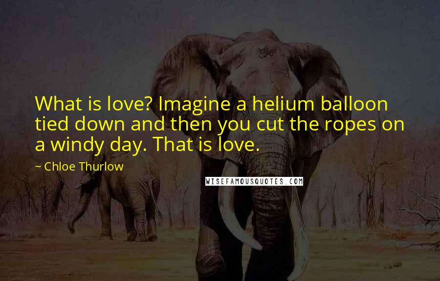 Chloe Thurlow Quotes: What is love? Imagine a helium balloon tied down and then you cut the ropes on a windy day. That is love.