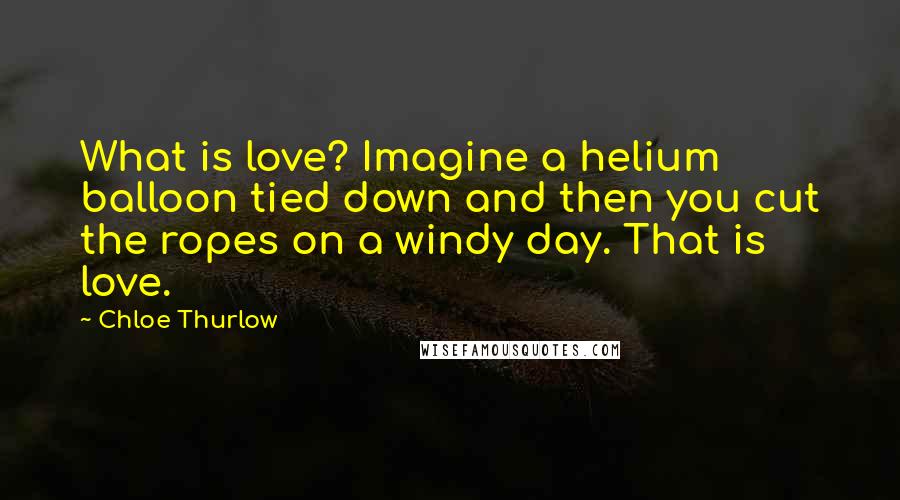 Chloe Thurlow Quotes: What is love? Imagine a helium balloon tied down and then you cut the ropes on a windy day. That is love.