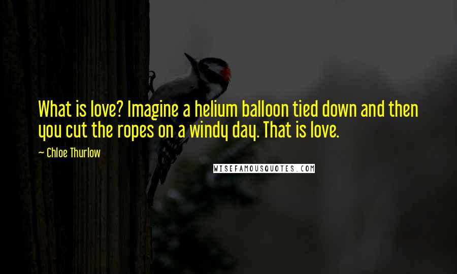 Chloe Thurlow Quotes: What is love? Imagine a helium balloon tied down and then you cut the ropes on a windy day. That is love.