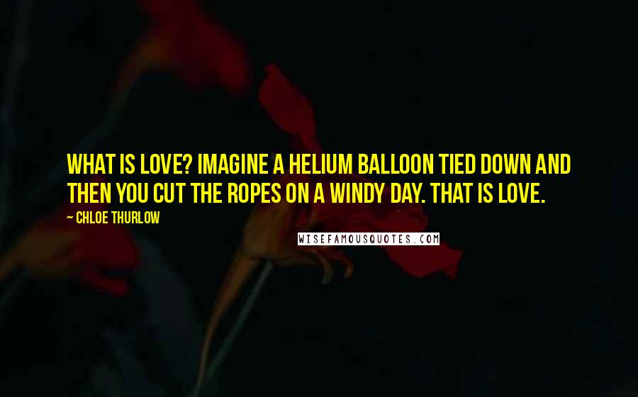 Chloe Thurlow Quotes: What is love? Imagine a helium balloon tied down and then you cut the ropes on a windy day. That is love.