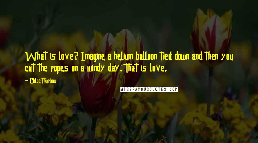 Chloe Thurlow Quotes: What is love? Imagine a helium balloon tied down and then you cut the ropes on a windy day. That is love.