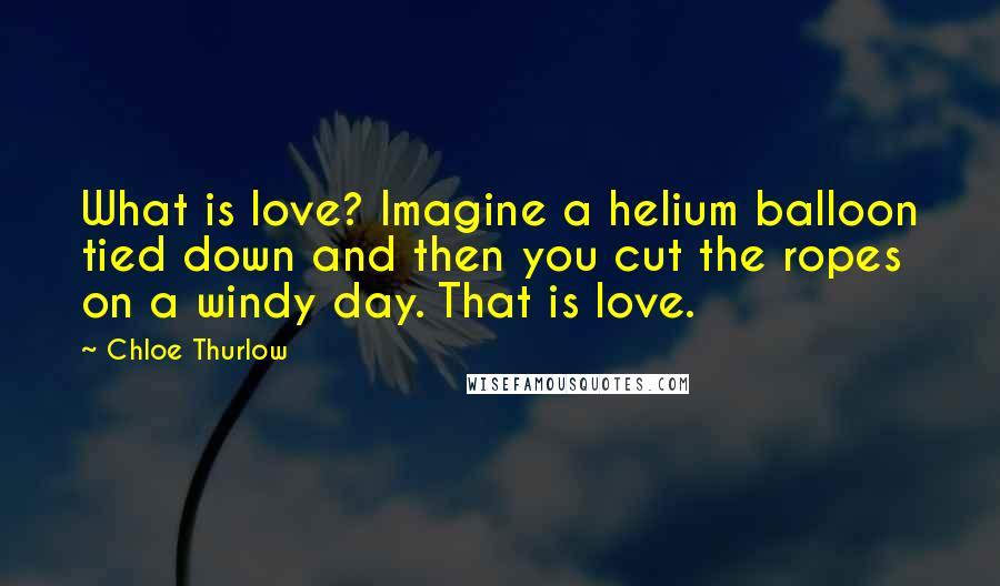 Chloe Thurlow Quotes: What is love? Imagine a helium balloon tied down and then you cut the ropes on a windy day. That is love.