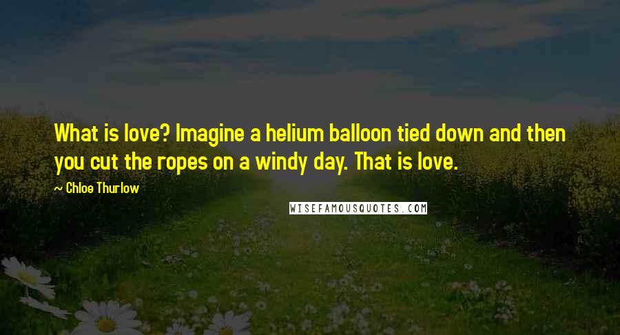 Chloe Thurlow Quotes: What is love? Imagine a helium balloon tied down and then you cut the ropes on a windy day. That is love.