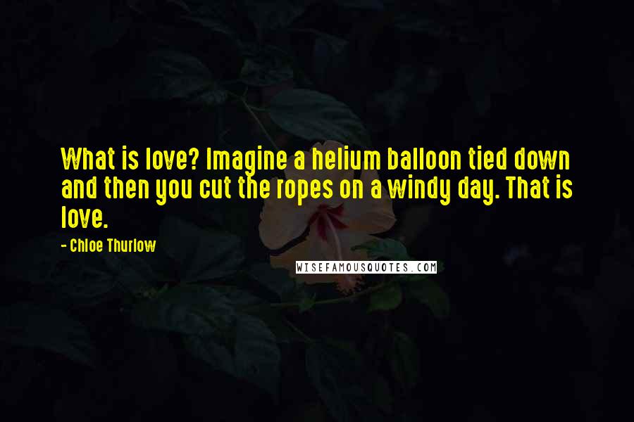 Chloe Thurlow Quotes: What is love? Imagine a helium balloon tied down and then you cut the ropes on a windy day. That is love.