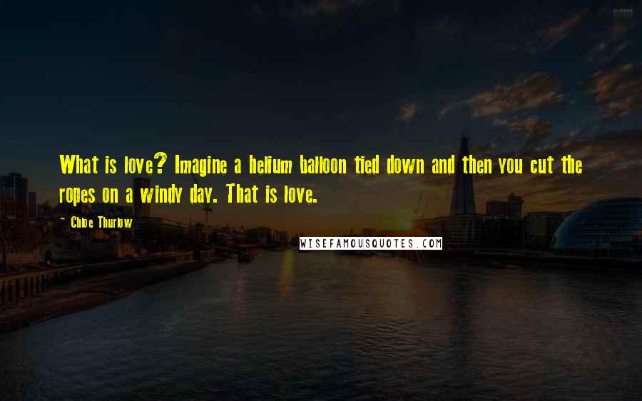 Chloe Thurlow Quotes: What is love? Imagine a helium balloon tied down and then you cut the ropes on a windy day. That is love.