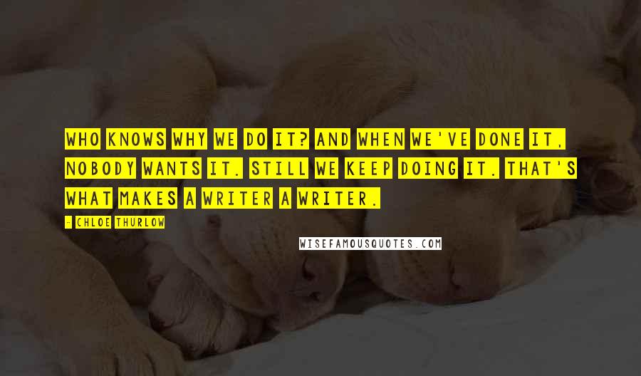 Chloe Thurlow Quotes: Who knows why we do it? And when we've done it, nobody wants it. Still we keep doing it. That's what makes a writer a writer.