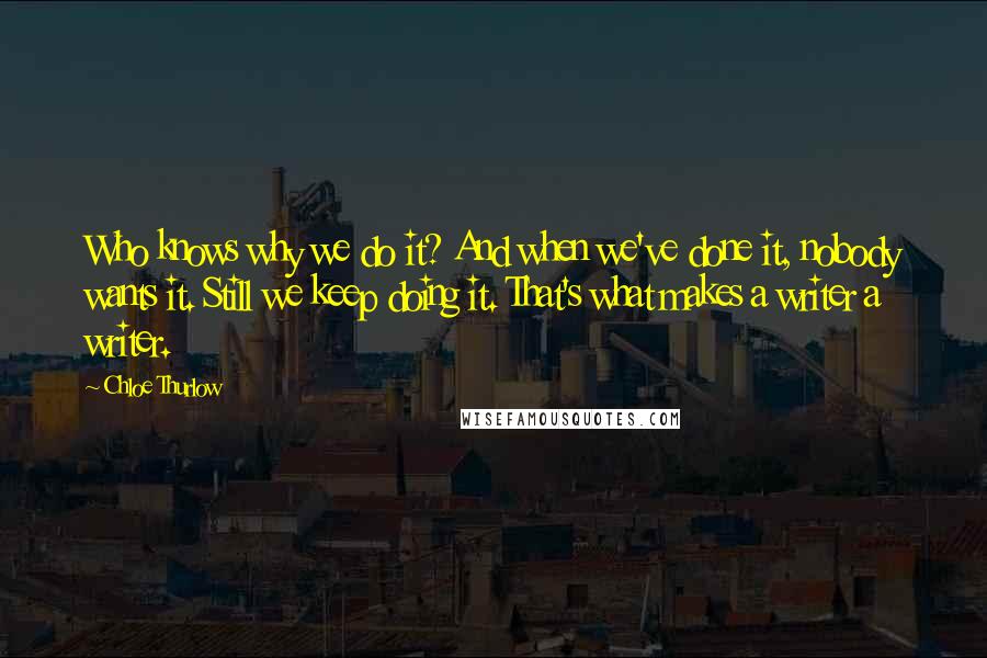 Chloe Thurlow Quotes: Who knows why we do it? And when we've done it, nobody wants it. Still we keep doing it. That's what makes a writer a writer.