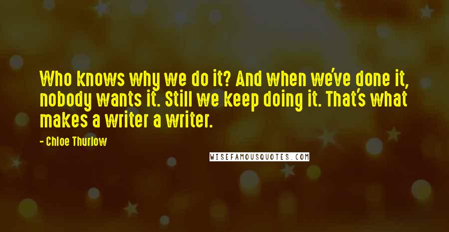 Chloe Thurlow Quotes: Who knows why we do it? And when we've done it, nobody wants it. Still we keep doing it. That's what makes a writer a writer.