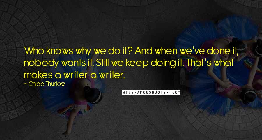 Chloe Thurlow Quotes: Who knows why we do it? And when we've done it, nobody wants it. Still we keep doing it. That's what makes a writer a writer.