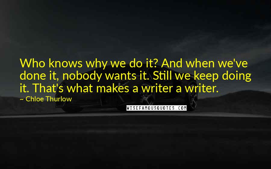 Chloe Thurlow Quotes: Who knows why we do it? And when we've done it, nobody wants it. Still we keep doing it. That's what makes a writer a writer.
