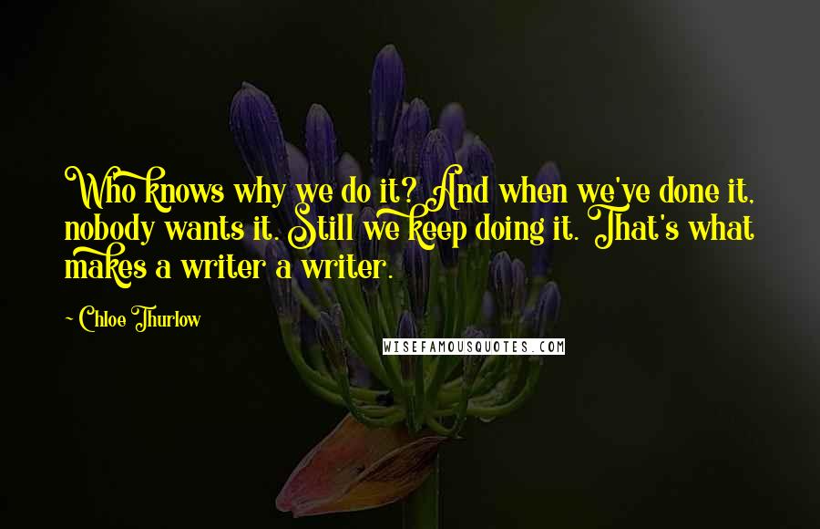 Chloe Thurlow Quotes: Who knows why we do it? And when we've done it, nobody wants it. Still we keep doing it. That's what makes a writer a writer.