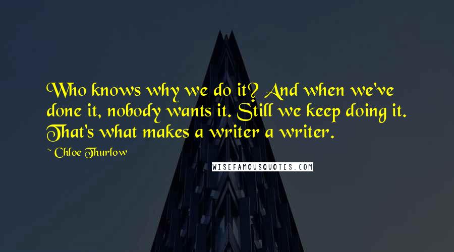 Chloe Thurlow Quotes: Who knows why we do it? And when we've done it, nobody wants it. Still we keep doing it. That's what makes a writer a writer.