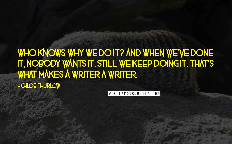 Chloe Thurlow Quotes: Who knows why we do it? And when we've done it, nobody wants it. Still we keep doing it. That's what makes a writer a writer.