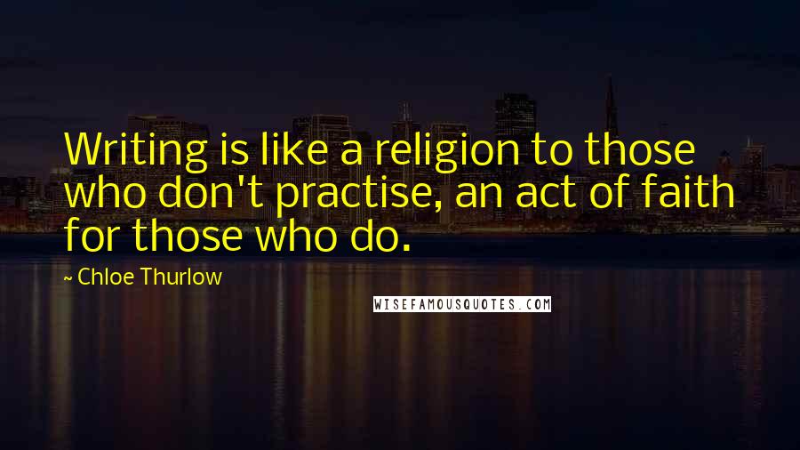 Chloe Thurlow Quotes: Writing is like a religion to those who don't practise, an act of faith for those who do.