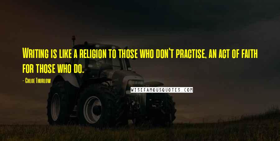 Chloe Thurlow Quotes: Writing is like a religion to those who don't practise, an act of faith for those who do.