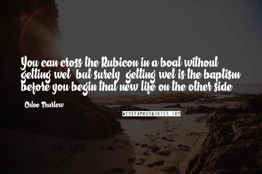 Chloe Thurlow Quotes: You can cross the Rubicon in a boat without getting wet, but surely, getting wet is the baptism before you begin that new life on the other side.