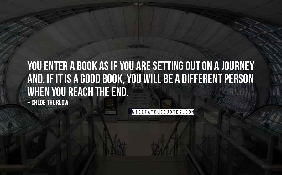 Chloe Thurlow Quotes: You enter a book as if you are setting out on a journey and, if it is a good book, you will be a different person when you reach the end.