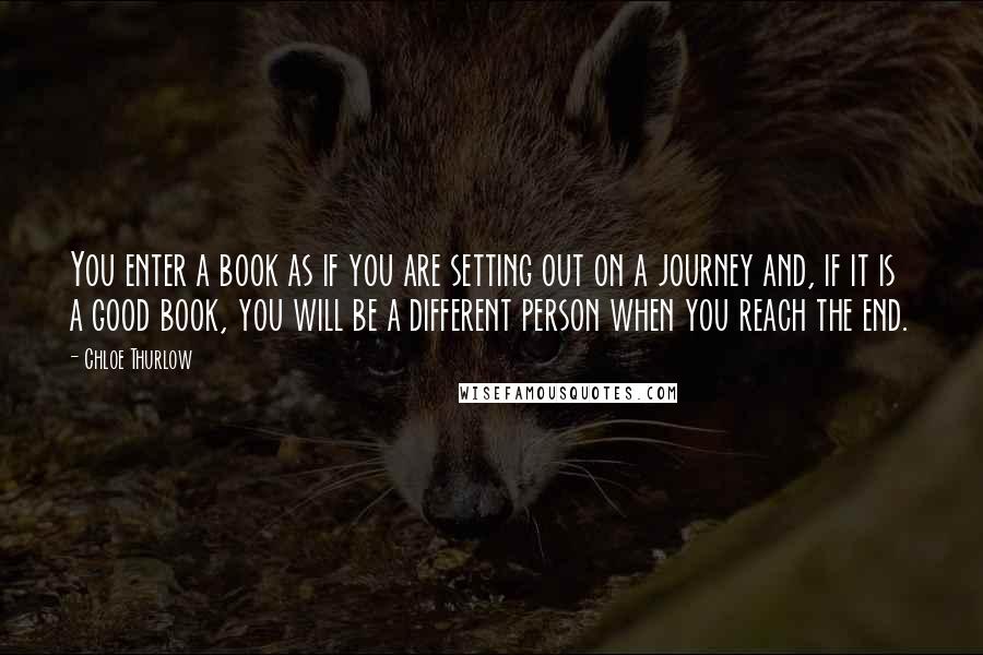 Chloe Thurlow Quotes: You enter a book as if you are setting out on a journey and, if it is a good book, you will be a different person when you reach the end.