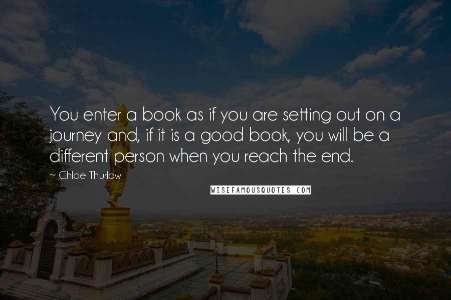 Chloe Thurlow Quotes: You enter a book as if you are setting out on a journey and, if it is a good book, you will be a different person when you reach the end.