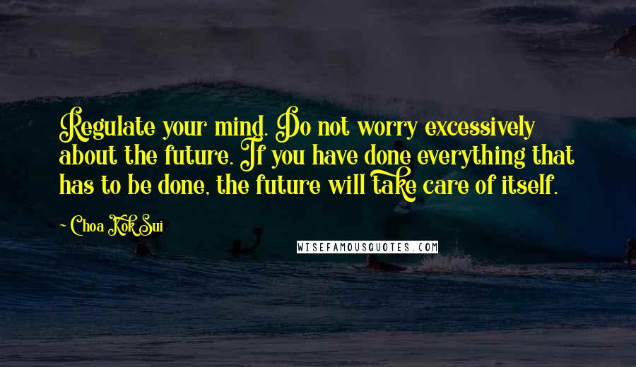 Choa Kok Sui Quotes: Regulate your mind. Do not worry excessively about the future. If you have done everything that has to be done, the future will take care of itself.