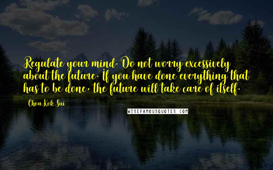 Choa Kok Sui Quotes: Regulate your mind. Do not worry excessively about the future. If you have done everything that has to be done, the future will take care of itself.
